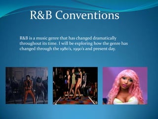 R&B Conventions
R&B is a music genre that has changed dramatically
throughout its time. I will be exploring how the genre has
changed through the 1980’s, 1990’s and present day.
 