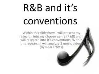 R&B and it’s
conventions
Within this slideshow I will present my
research into my chosen genre (R&B) and I
will research into it’s conventions. Within
this research I will analyse 2 music videos
(By R&B artists)
 