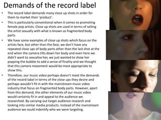 Demands of the record label
• The record label demands many close up shots in order for
them to market their ‘product’.
• This is particularly conventional when it comes to promoting
female pop artists. Close up shots are used in terms of selling
the artist sexually with what is known as fragmented body
parts.
• We have some examples of close up shots which focus on the
artists face, but other than the face, we don’t have any
repeated close ups of body parts other than the last shot at the
end when the camera tilts down her body and even here we
didn’t want to sexualise her, we just wanted to show her
popping the bubble to add a sense of finality and we thought
that this camera movement would be most appropriate to
show this.
• Therefore, our music video perhaps doesn’t meet the demands
of the record label in terms of the close ups they desire and
perhaps wouldn’t fit in with the mainstream music video
industry that focus on fragmented body parts. However, apart
from this demand, the other elements of our music video
would certainly fit in and appeal to the audience we
researched. By carrying out target audience research and
looking into similar media products. Instead of the mainstream
audience we could indentify who we were targeting.
 