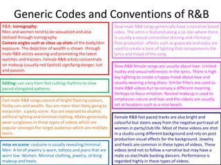 R&B- iconography:
Men and women tend to be sexualized and also
idolized through iconography.
Camera angles such as close up shots of the body/skin
exposure. The depiction of wealth is shown through
male R&B artists wearing and promoting the latest
watches and trainers. Female R&B artists concentrate
on makeup (usually red lipstick) signifying danger, lust
and passion.
mise en scene: costume is usually revealing/minimal.
Men: A lot of jewelry is worn, tattoos and jeans that are
worn low. Women: Minimal clothing, jewelry, striking
makeup and heels.
Editing: can vary from fast cutting rhythms to slow
paced elongated patterns.
Slow male R&B songs generically have a narrative based
video. The artist is featured along a co-star where there
is usually a sexual connection (kissing and intimacy).
Post production effects such as grayscale and sepia are
used to create a tone of lighting that complements the
lyrics and mood of the song.
Slow R&B female songs are usually about love. Limited
nudity and sexual references in the lyrics. There is high
key lighting to create a happy mood about love and
usually wearing a long dress. Similar filters are used as
male R&B videos but to convey a different meaning.
Perhaps to focus emotion. Neutral makeup is used to
emphasise nature and love and the videos are usually
set at locations such as a nice beach.
Fast male R&B songs consist of bright flashing colours,
flashy cars and wealth. You are more than likely going to
encounter a party scene. You are exposed to alcohol,
artificial lighting and minimal clothing. Males generically
wear sunglasses in these types of videos which are
popular amongst the target audience which are mid/late
teens.
Female R&B fast paced tracks are also bright and
colourful but steers away from the negative portrayal of
women in party/club life. Most of these videos are shot
in a studio using different background and rely on post
production visual effects for the background. Jewelry
and heels are common in these types of videos. These
videos tend not to follow a narrative but may have a
male co-star/male backing dancers. Performance is
regarded highly in these types of videos.
Generic Codes and Conventions of R&B
 