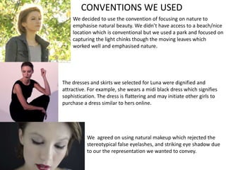 CONVENTIONS WE USED
We decided to use the convention of focusing on nature to
emphasise natural beauty. We didn’t have access to a beach/nice
location which is conventional but we used a park and focused on
capturing the light chinks though the moving leaves which
worked well and emphasised nature.
The dresses and skirts we selected for Luna were dignified and
attractive. For example, she wears a midi black dress which signifies
sophistication. The dress is flattering and may initiate other girls to
purchase a dress similar to hers online.
We agreed on using natural makeup which rejected the
stereotypical false eyelashes, and striking eye shadow due
to our the representation we wanted to convey.
 