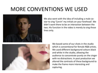 MORE CONVENTIONS WE USED
We also went with the idea of including a male co-
star to sing ‘Carvin’ my initials on your forehead’. We
didn’t want there to be an interaction between the
two. His function in the video is merely to sing those
lines only.
We based some of our shots in the studio
which is conventional for female R&B artists.
We used different background colours black
and white in the studio, allowing the
audience to concentrate purely on the singer
with no distractions. In post production we
altered the contrasts of these background to
make the frame more interesting and
capturing.
 