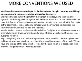 MORE CONVENTIONS WE USED
We chose these conventions in particular because we thought that they would help
us communicate the representation we wanted to achieve.
We indeed varied our cutting rhythm throughout the video, using the beat and
dynamics of the song itself as a guide. For example, in the first section of the video we
have fast flashes of images because we wanted them to be in time with the fast beats
at the beginning of the song linking to Goodwin’s theory where he describes the
relationship between the visuals and the beat.
We decided to create a performance based video firstly because it is conventional and
secondly because it was our most popular style of video we collected from our target
audience research.
High key lighting was used a lot throughout the music video to create an upbeat and
uplifting atmosphere matching the vibrant beats and instruments of the track. We do
have one section of the song which is filmed in the dark which is in association with
another sub-genre which I will discuss later.
 