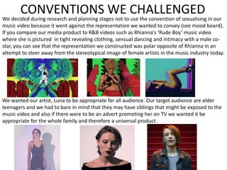 CONVENTIONS WE CHALLENGED
We decided during research and planning stages not to use the convention of sexualising in our
music video because it went against the representation we wanted to convey (see mood board).
If you compare our media product to R&B videos such as Rhianna’s ‘Rude Boy’ music video
where she is pictured in tight revealing clothing, sensual dancing and intimacy with a male co-
star, you can see that the representation we constructed was polar opposite of Rhianna in an
attempt to steer away from the stereotypical image of female artists in the music industry today.
We wanted our artist, Luna to be appropriate for all audience. Our target audience are older
teenagers and we had to bare in mind that they may have siblings that might be exposed to the
music video and also if there were to be an advert promoting her on TV we wanted it be
appropriate for the whole family and therefore a universal product.
 