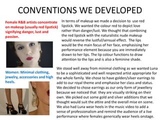 CONVENTIONS WE DEVELOPED
Female R&B artists concentrate
on makeup (usually red lipstick)
signifying danger, lust and
passion.
Women: Minimal clothing,
jewelry, accessories and high
heels.
In terms of makeup we made a decision to use red
lipstick. We wanted the colour red to depict love
rather than danger/lust. We thought that combining
the red lipstick with the naturalistic nude makeup
would reverse the lustful/sensual effect. The lips
would be the main focus of her face, emphasising her
performance element because you are immediately
drawn to her lips. The lip colour functions to draw
attention to the lips and is also a feminine shade.
We stood well away from minimal clothing as we wanted Luna
to be a sophisticated and well respected artist appropriate for
the whole family. We chose to have golden/silver earrings to
add to our royal theme and emphasise her class and status.
We decided to chose earrings as our only form of jewellery
because we noticed that they are visually striking on their
own. We picked out some gold and silver additions that we
thought would suit the attire and the overall mise en scene.
We also had Luna wear heels in the music video to add a
sense of professionalism and remind the audience of a live
performance where females generically wear heels onstage.
 