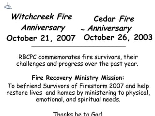 Witchcreek Fire  Anniversary October 21, 2007  RBCPC commemorates fire survivors, their challenges and progress over the past year.  Fire Recovery Ministry Mission: To befriend Survivors of Firestorm 2007 and help restore lives  and homes by ministering to physical, emotional, and spiritual needs. Thanks be to God. Cedar  Fire   Anniversary October 26, 2003 ~ ____________________________________________ 