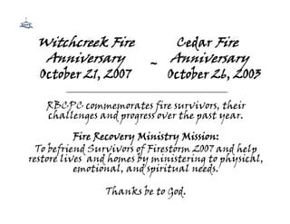 Witchcreek Fire                      Cedar Fire
  Anniversary                 ~ Anniversary
  October 21, 2007                 October 26, 2003
        ____________________________________________

   RBCPC commemorates fire survivors, their
   challenges and progress over the past year.

           Fire Recovery Ministry Mission:
  To befriend Survivors of Firestorm 2007 and help
restore lives and homes by ministering to physical,
           emotional, and spiritual needs.

                  Thanks be to God.
 