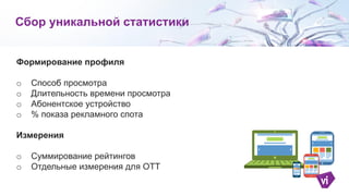 Формирование профиля
o Способ просмотра
o Длительность времени просмотра
o Абонентское устройство
o % показа рекламного спота
Измерения
o Суммирование рейтингов
o Отдельные измерения для ОТТ
Сбор уникальной статистики
 