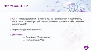 o OTT – среда доставки ТВ-контента, не привязанная к провайдеру
сети связи, использующий специальное программное обеспечение
и протокол IP.
o Адресная доставка (unicast)
o Два типа:
o Линейное (Телеканалы)
o Нелинейное (VoD)
Что такое ОТТ?
 