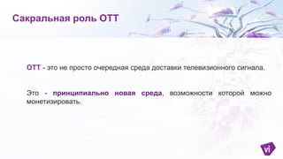 ОТТ - это не просто очередная среда доставки телевизионного сигнала.
Это - принципиально новая среда, возможности которой можно
монетизировать.
Сакральная роль ОТТ
 