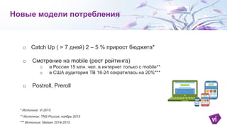 o Catch Up ( > 7 дней) 2 – 5 % прирост бюджета*
o Смотрение на mobile (рост рейтинга)
o в России 15 млн. чел. в интернет только с mobile**
o в США аудитория ТВ 18-24 сократилась на 20%***
o Postroll, Preroll
Новые модели потребления
** Источник: TNS Россия, ноябрь 2015
*** Источник: Nielsen 2014-2015
* Источник: Vi 2015
 