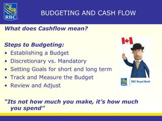 BUDGETING AND CASH FLOW 
What does Cashflow mean? 
Steps to Budgeting: 
• Establishing a Budget 
• Discretionary vs. Mandatory 
• Setting Goals for short and long term 
• Track and Measure the Budget 
• Review and Adjust 
“Its not how much you make, it’s how much 
you spend” 
 