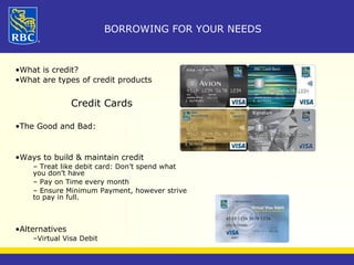 BORROWING FOR YOUR NEEDS 
•What is credit? 
•What are types of credit products 
Credit Cards 
•The Good and Bad: 
•Ways to build & maintain credit 
– Treat like debit card: Don’t spend what 
you don’t have 
– Pay on Time every month 
– Ensure Minimum Payment, however strive 
to pay in full. 
•Alternatives 
–Virtual Visa Debit 
 