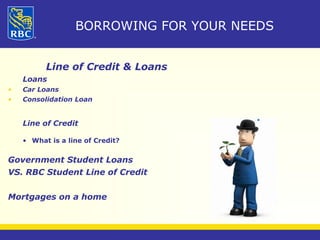 BORROWING FOR YOUR NEEDS 
Line of Credit & Loans 
Loans 
• Car Loans 
• Consolidation Loan 
Line of Credit 
• What is a line of Credit? 
Government Student Loans 
VS. RBC Student Line of Credit 
Mortgages on a home 
 