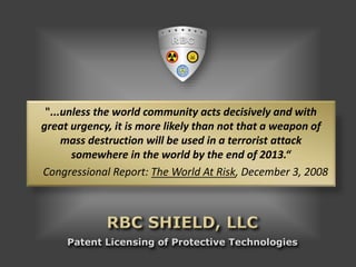 Patent Licensing of Protective Technologies
"...unless the world community acts decisively and with
great urgency, it is more likely than not that a weapon of
mass destruction will be used in a terrorist attack
somewhere in the world by the end of 2013.“
Congressional Report: The World At Risk, December 3, 2008
 