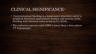 CLINICAL SIGNIFICANCE:-
• Gastrointestinal bleeding is a noninvasive procedure and it is
helpful to determine approximate location and severity of the
bleeding with detection rates as low as 0.1 mL/m.
• The radiation exposure with GIBS is lower than a three-phase
CT Angiography.
 