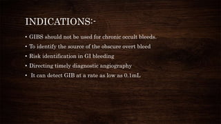 INDICATIONS:-
• GIBS should not be used for chronic occult bleeds.
• To identify the source of the obscure overt bleed
• Risk identification in GI bleeding
• Directing timely diagnostic angiography
• It can detect GIB at a rate as low as 0.1mL
 