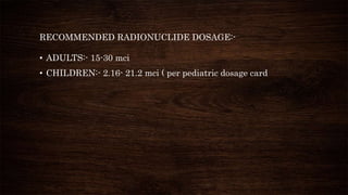 RECOMMENDED RADIONUCLIDE DOSAGE:-
• ADULTS:- 15-30 mci
• CHILDREN:- 2.16- 21.2 mci ( per pediatric dosage card
 