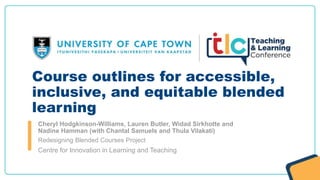 Course outlines for accessible,
inclusive, and equitable blended
learning
Cheryl Hodgkinson-Williams, Lauren Butler, Widad Sirkhotte and
Nadine Hamman (with Chantal Samuels and Thula Vilakati)
Redesigning Blended Courses Project
Centre for Innovation in Learning and Teaching
 