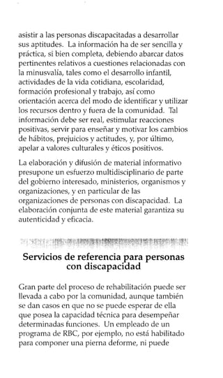 asistir a las personas discapacitadas a desarrollar
sus aptitudes. La información ha de ser sencilla y
práctica, si bien completa, debiendo abarcar datos
pertinentes relativos a cuestiones relacionadas con
la minusvalía, tales como el desarrollo infantil,
actividades de la vida cotidiana, escolaridad,
formación profesional y trabajo, así como
orientación acerca del modo de identificar y utilizar
los recursos dentro y fuera de la comunidad. Tal
información debe ser real, estimular reacciones
positivas, servir para enseñar y motivar los cambios
de hábitos, prejuicios y actitudes, y, por último,
apelar a valores culturales y éticos positivos.
La elaboración y difusión de material informativo
presupone un esfuerzo multidisciplinario de parte
del gobierno interesado, ministerios, organismos y
organizaciones, y en particular de las
organizaciones de personas con discapacidad. La
elaboración conjunta de este material garantiza su
autenticidad y eficacia.
Gran parte del proceso de rehabilitación puede ser
llevada a cabo por la comunidad, aunque también
se dan casos en que no se puede esperar de ella
que posea la capacidad técnica para desempeñar
determinadas funciones. Un empleado de un
programa de RBC, por ejemplo, no está habilitado
para componer una pierna deforme, ni puede
 