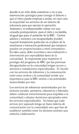 decidir si un niño debe someterse o no a una
intervención quirúrgica para corregir el defecto y
que el chico pueda empezar a andar, en cuyo caso
se requerirán los servicios de un sistema de
referencia para que ejecute la operación.
Asimismo, es indispensable contar con una
consulta postoperatoria para el niño y su familia,
al igual que para el asistente de la RBC. Ciertos
adultos y menores con incapacidades pueden
requerir tratamiento particular en el plano de la
enseñanza 0 formación profesional que tampoco
pueden ser proporcionados a nivel comunitario.
En tales casos, debe recurrirse a una evaluación e
intervención por especialistas fuera de la
comunidad. Es importante para mantener el
prestigio del programa de RBC que las personas
discapacitadas en la comunidad tengan acceso a
servicios e instalaciones especializados. El vínculo
con los servicios de referencia y la comunicación
entre estos centros y la comunidad reviste una
importancia para la RBC similar a las actividades
desarrolladas por ésta.
Los servicios de referencia suministrados por los
sectores sociales, sanitarios, educativos y laborales
deben colaborar estrechamente para respaldar a la
comunidad y adoptar decisiones apropiadas entre
los servicios especializados. No basta que cada
servicio por separado tenga un buen sistema de
comunicación con la comunidad, sino que han de
establecer también entre los diversos sectores una
estrecha colaboración.
 