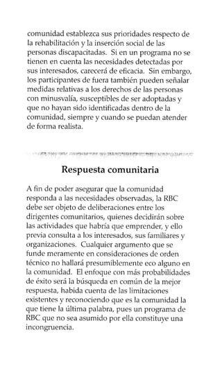 comunidad establezca sus prioridades respecto de
la rehabilitación y la inserción social de las
personas discapacitadas. Si en un programa no se
tienen en cuenta las necesidades detectadas por
sus interesados, carecerá de eficacia. Sin embargo,
los participantes de fuera también pueden señalar
medidas relativas a los derechos de las personas
con minusvalía, susceptibles de ser adoptadas y
que no hayan sido identificadas dentro de la
comunidad, siempre y cuando se puedan atender
de forma realista.
Respuesta comunitaria
A fin de poder asegurar que la comunidad
responda a las necesidades observadas, la RBC
debe ser objeto de deliberaciones entre los
dirigentes comunitarios, quienes decidirán sobre
las actividades que habría que emprender, y ello
previa consulta a los interesados, sus familiares y
organizaciones. Cualquier argumento que se
funde meramente en consideraciones de orden
técnico no hallará presumiblemente eco alguno en
la comunidad. El enfoque con más probabilidades
de éxito será la búsqueda en común de la mejor
respuesta, habida cuenta de las limitaciones
existentes y reconociendo que es la comunidad la
que tiene la última palabra, pues un programa de
RBC que no sea asumido por ella constituye una
incongruencia.
 