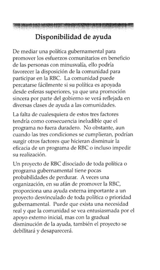 Disponibilidad de ayuda
De mediar una política gubernamental para
promover los esfuerzos comunitarios en beneficio
de las personas con minusvalía, ello podría
favorecer la disposición de la comunidad para
participar en la RBC. La comunidad puede
percatarse fácilmente si su política es apoyada
desde esferas superiores, ya que una promoción
sincera por parte del gobierno se verá reflejada en
diversas clases de ayuda a las comunidades.
La falta de cualesquiera de estos tres factores
tendría como consecuencia ineludible que el
programa no fuera duradero. No obstante, aun
cuando las tres condiciones se cumplieran, podrían
surgir otros factores que hicieran disminuir la
eficacia de un programa de RBC o incluso impedir
su realización.
Un proyecto de RBC disociado de toda política o
programa gubernamental tiene pocas
probabilidades de perdurar. A veces una
organización, en su afán de promover la RBC,
proporciona una ayuda externa importante a un
proyecto desvinculado de toda política o prioridad
gubernamental. Puede que exista una necesidad
real y que la comunidad se vea entusiasmada por el
apoyo externo inicial, mas con la gradual
disminución de la ayuda, también el proyecto se
debilitará y desaparecerá.
 