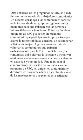 Otra debilidad de los programas de RBC se puede
derivar de la carencia de trabajadores comunitarios.
Un aspecto del apoyo a las comunidades consiste
en la formación de un grupo escogido entre sus
miembros para que trabajen con las personas
minusválidas y sus familiares. El trabajador de un
programa de RBC puede ser un miembro
comunitario que participa en otro proyecto y que
asume la responsabilidad adicional de desempeñar
actividades anejas. Algunas veces, se trata de
voluntarios comunitarios que trabajan
exclusivamente para la RBC. En dicho caso, la
comunidad debe efectuar la selección e incentivar
a estos trabajadores conforme a la práctica vigente
en cada país y comunidad. Para mantener el
compromiso y motivación de un trabajador del
programa de RBC, los dirigentes comunitarios y
directores de programas deben hacer frente a uno
de los mayores retos que plantea esta actividad.
 