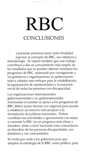 CONCLUSIONES
a presente ponencia tiene como finalidad
exponer el concepto de RBC, sus objetivos y
metodología. Se espera también que este trabajo
contribuya a dar un conocimiento más amplio de
los resultados que se pueden obtener mediante los
programas de RBC, animando por consiguiente a
los gobiernos y organizaciones no gubernamen-
tales a adoptar este enfoque para la rehabilitación,
la equiparación de oportunidades y la inserción
social de todas las personas con discapacidad.
Las organizaciones internacionales
gubernamentales y no gubernamentales
interesadas en prestar su apoyo a los programas de
RBC deben aunar fuerzas con urgencia para ayudar
a establecer un entorno más propicio a la
formulación de políticas nacionales. Deben
coordinar sus actividades y aportaciones con miras
a convertir la RBC en un programa más eficaz y
duradero, tanto a nivel nacional como comunitario,
en beneficio de las personas discapacitadas, sus
familiares y sus comunidades.
Se invita por ende a los gobiernos para que
adopten la estrategia de la RBC como política, para
RBC
 