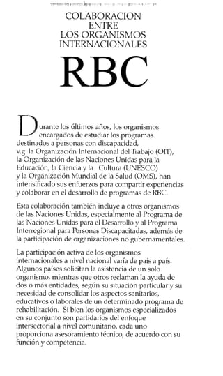 COLABORACION
ENTRE
LOS ORGANISMOS
INTERNACIONALES
urante los últimos años, los organismos
encargados de estudiar los programas
destinados a personas con discapacidad,
v.g. la Organización Internacional del Trabajo (OIT),
la Organización de las Naciones Unidas para la
Educación, la Ciencia y la Cultura (UNESCO)
y la Organización Mundial de la Salud (OMS), han
intensificado sus enfuerzos para compartir experiencias
y colaborar en el desarrollo de programas de RBC.
Esta colaboración también incluye a otros organismos
de las Naciones Unidas, especialmente al Programa de
las Naciones Unidas para el Desarrollo y al Programa
Interregional para Personas Discapacitadas, además de
la participación de organizaciones no gubernamentales.
La participación activa de los organismos
internacionales a nivel nacional varía de país a país.
Algunos países solicitan la asistencia de un solo
organismo, mientras que otros reclaman la ayuda de
dos o más entidades, según su situación particular y su
necesidad de consolidar los aspectos sanitarios,
educativos o laborales de un determinado programa de
rehabilitación. Si bien los organismos especializados
en su conjunto son partidarios del enfoque
intersectorial a nivel comunitario, cada uno
proporciona asesoramiento técnico, de acuerdo con su
función y competencia.
RBC
 