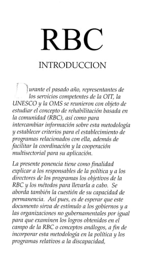 INTRODUCCION
,._.
;r
?urante el pasado año, representantesde
los servicios competentesde la OIT, la
UNESCO y la OMS sereunieron con objeto de
estudiar el conceptode rehabilitación basadaen
la comunidad (RBC), así comopara
intercambiar información sobreesta metodología
y establecercriterios para el establecimiento de
programas relacionados con ella, ademásde
facilitar la coordinación y la cooperación
multisectorial para su aplicación.
La presenteponencia tiene comofinalidad
explicar a los responsablesde la política y a los
directores de los programas los objetivos de la
RBC y los métodospara llevarla a cabo. Se
aborda también la cuestión de su capacidad de
permanencia. Así pues,esde esperarque este
documento sirva de estímulo a losgobiernos y a
las organizaciones no gubernamentales por igual
para que examinen los logros obtenidos en el
campo de la RBC o conceptosanálogos, afin de
incorporar esta metodología en la política y los
programas relativos a la discapacidad,
RBC
 