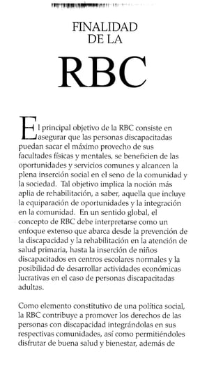 FINALIDAD
DE LA
-( 1principal objetivo de la RBC consiste en
-4 asegurar que las personas discapacitadas
puedan sacar el máximo provecho de sus
facultades físicas y mentales, se beneficien de las
oportunidades y servicios comunes y alcancen la
plena inserción social en el seno de la comunidad y
la sociedad. Tal objetivo implica la noción más
aplia de rehabilitación, a saber, aquella que incluye
la equiparación de oportunidades y la integración
en la comunidad. En un sentido global, el
concepto de RBC debe interpretarse como un
enfoque extenso que abarca desde la prevención de
la discapacidad y la rehabilitación en la atención de
salud primaria, hasta la inserción de niños
discapacitados en centros escolares normales y la
posibilidad de desarrollar actividades económicas
lucrativas en el caso de personas discapacitadas
adultas.
Como elemento constitutivo de una política social,
la RBC contribuye a promover los derechos de las
personas con discapacidad integrándolas en sus
respectivas comunidades, así como permitiéndoles
disfrutar de buena salud y bienestar, además de
RBC
 