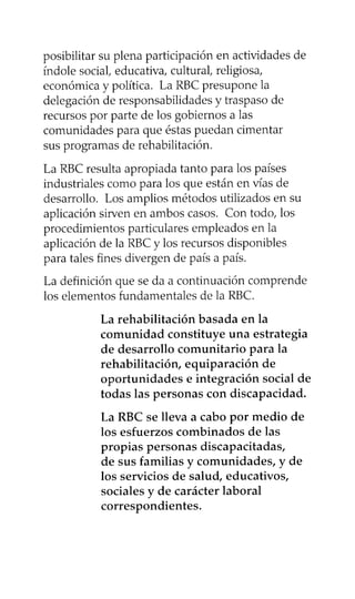 posibilitar su plena participación en actividades de
índole social, educativa, cultural, religiosa,
económica y política. La RBC presupone la
delegación de responsabilidades y traspaso de
recursos por parte de los gobiernos a las
comunidades para que éstas puedan cimentar
sus programas de rehabilitación.
La RBC resulta apropiada tanto para los países
industriales como para los que están en vías de
desarrollo. Los amplios métodos utilizados en su
aplicación sirven en ambos casos. Con todo, los
procedimientos particulares empleados en la
aplicación de la RBC y los recursos disponibles
para tales fines divergen de país a país.
La definición que se da a continuación comprende
los elementos fundamentales de la RBC.
La rehabilitación basada en la
comunidad constituye una estrategia
de desarrollo comunitario para la
rehabilitación, equiparación de
oportunidades e integración social de
todas las personas con discapacidad.
La RBC se lleva a cabo por medio de
los esfuerzos combinados de las
propias personas discapacitadas,
de sus familias y comunidades, y de
los servicios de salud, educativos,
sociales y de carácter laboral
correspondientes.
 