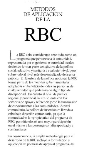 ‘f
METODOS
DE APLICACION
DE LA
a RBC debe considerarse ante todo como un
.....-6programa que pertenece a la comunidad,
representada por el gobierno o autoridad locales,
debiendo formar parte constitutiva de la política
social, educativa y sanitaria a cualquier nivel, pero
sobre todo al nivel más descentralizado del sector
público. En la esfera de la política nacional, la RBC
forma parte de las medidas gubernamentales
adoptadas en beneficio de todas las personas de
cualquier edad que padezcan de algún tipo de
discapacidad. En cuanto al nivel de política
regional y provincial, la RBC cuenta con los
servicios de apoyo y referencia y con la transmisión
de conocimientos a las comunidades. A nivel
comunitario, la política de inserción es llevada a
cabo bajo dirección comunitaria, ya que la
comunidad es la «propietaria» del programa de
RBC, permitiendo así una mayor participación
en el mismo a las personas con discapacidad y a
sus familiares.
En consecuencia, la amplia metodología para el
desarrollo de la RBC incluye la formulación y
aplicación de políticas de apoyo al programa, así
RBC
 