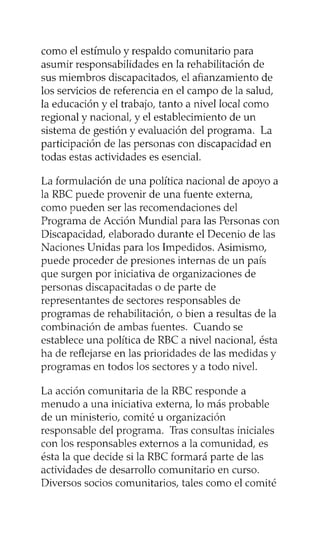 como el estímulo y respaldo comunitario para
asumir responsabilidades en la rehabilitación de
sus miembros discapacitados, el afianzamiento de
los servicios de referencia en el campo de la salud,
la educación y el trabajo, tanto a nivel local como
regional y nacional, y el establecimiento de un
sistema de gestión y evaluación del programa. La
participación de las personas con discapacidad en
todas estas actividades es esencial.
La formulación de una política nacional de apoyo a
la RBC puede provenir de una fuente externa,
como pueden ser las recomendaciones del
Programa de Acción Mundial para las Personas con
Discapacidad, elaborado durante el Decenio de las
Naciones Unidas para los Impedidos. Asimismo,
puede proceder de presiones internas de un país
que surgen por iniciativa de organizaciones de
personas discapacitadas o de parte de
representantes de sectores responsables de
programas de rehabilitación, o bien a resultas de la
combinación de ambas fuentes. Cuando se
establece una política de RBC a nivel nacional, ésta
ha de reflejarse en las prioridades de las medidas y
programas en todos los sectores y a todo nivel.
La acción comunitaria de la RBC responde a
menudo a una iniciativa externa, lo más probable
de un ministerio, comité u organización
responsable del programa. Tras consultas iniciales
con los responsables externos a la comunidad, es
ésta la que decide si la RBC formará parte de las
actividades de desarrollo comunitario en curso.
Diversos socios comunitarios, tales como el comité
 