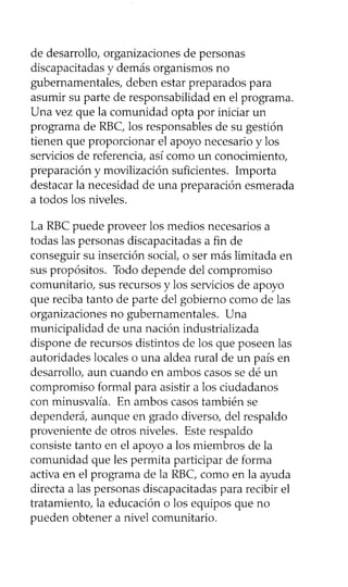 de desarrollo, organizaciones de personas
discapacitadas y demás organismos no
gubernamentales, deben estar preparados para
asumir su parte de responsabilidad en el programa.
Una vez que la comunidad opta por iniciar un
programa de RBC, los responsables de su gestión
tienen que proporcionar el apoyo necesario y los
servicios de referencia, así como un conocimiento,
preparación y movilización suficientes. Importa
destacar la necesidad de una preparación esmerada
a todos los niveles.
La RBC puede proveer los medios necesarios a
todas las personas discapacitadas a fin de
conseguir su inserción social, o ser más limitada en
sus propósitos. Todo depende del compromiso
comunitario, sus recursos y los servicios de apoyo
que reciba tanto de parte del gobierno como de las
organizaciones no gubernamentales. Una
municipalidad de una nación industrializada
dispone de recursos distintos de los que poseen las
autoridades locales o una aldea rural de un país en
desarrollo, aun cuando en ambos casos se dé un
compromiso formal para asistir a los ciudadanos
con minusvalía. En ambos casos también se
dependerá, aunque en grado diverso, del respaldo
proveniente de otros niveles. Este respaldo
consiste tanto en el apoyo a los miembros de la
comunidad que les permita participar de forma
activa en el programa de la RBC, como en la ayuda
directa a las personas discapacitadas para recibir el
tratamiento, la educación o los equipos que no
pueden obtener a nivel comunitario.
 