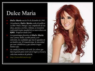 Dulce Maria Dulce María  nació el 6 de diciembre de 1985. Actualmente,  Dulce María  acaba de publicar su libre "Dulce Amargo", una compilación de sus ideas, poesías y escritos. Además, se encuentra realizando la gira mundial de su nuevo disco con  RBD , "Empezar desde Cero". Los pasatiempos favoritos de  Dulce María  son: Cantar, bailar, escribir poesía y ver televisión, las cualidades que más le agradan en un hombre son: El romanticismo, la sinceridad, que sean caballerosos y que además tengan bonitos ojos.  Su comida favorita es el sushi, los colores que más le gustan para vestir son el negro y el azul y colecciona muñecos de peluche.   http :// wwwdulcemaria.org /  