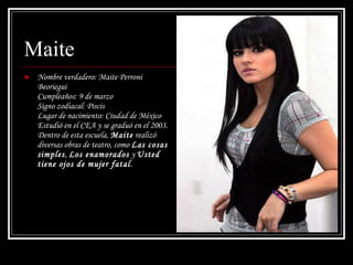 Maite Nombre verdadero: Maite Perroni Beoriegui  Cumpleaños: 9 de marzo  Signo zodiacal: Piscis  Lugar de nacimiento: Ciudad de México Estudió en el CEA y se graduó en el 2003. Dentro de esta escuela,  Maite  realizó diversas obras de teatro, como  Las cosas simples ,  Los enamorados  y  Usted tiene ojos de mujer fatal .  