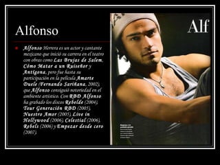 Alfonso Alfonso  Herrera es un actor y cantante mexicano que inició su carrera en el teatro con obras como  Las Brujas de Salem ,  Cómo Matar a un Ruiseñor  y  Antígona , pero fue hasta su participación en la película  Amarte Duele  ( Fernando Sariñana , 2002), que  Alfonso  consiguió notoriedad en el ambiente artístico. Con  RBD Alfonso  ha grabado los discos  Rebelde  (2004),  Tour Generación RBD  (2005),  Nuestro Amor  (2005),  Live in Hollywood  (2006),  Celestial  (2006),  Rebels  (2006) y  Empezar desde cero  (2007). 