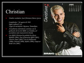 Christian Nombre verdadero: José Christian Chávez Garza  Cumpleaños: 7 de agosto de 1983  Signo zodiacal: Leo  Lugar de nacimiento: Reynosa, Tamaulipas. Actualmente el fenómeno continúa con la grabación de la serie RBD: La Familia y el ascendente éxito musical de la banda. Con RBD Christian ha grabado los discos Rebelde (2004), Tour Generación RBD (2005), Nuestro Amor (2005), Live in Hollywood (2006), Celestial (2006), Rebels (2006), Empezar desde cero (2007). 
