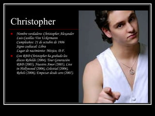 Christopher Nombre verdadero: Christopher Alexander Luis Casillas Von Uckermann  Cumpleaños: 21 de octubre de 1986  Signo zodiacal: Libra  Lugar de nacimiento: México, D.F.  Con RBD Christopher ha grabado los discos Rebelde (2004), Tour Generación RBD (2005), Nuestro Amor (2005), Live in Hollywood (2006), Celestial (2006), Rebels (2006), Empezar desde cero (2007). 