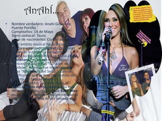 AnAhÍ…Nombre verdadero: Anahí Giovanna Puente Portillo Cumpleaños: 14 de Mayo Signo zodiacal: Tauro Lugar de nacimiento: Ciudad de México.En el ámbito musical ha destacado rápida y sorprendentemente, el primer álbum de la cantante se nombró Anahí, su siguiente disco se llamó ¿Hoy es mañana? e incluyó temas como:"Descontrolándote" y "Corazón de bombón". Además fue intérprete del tema "Mensajero del Señor", canción significativa que se hizo con motivo de la visita del Santo Padre a Yucatán, México. Su tercer disco se llamó Anclado en mi corazón y su más reciente producción, se titula Baby Blue en la cual se pudo ver una gran madurez interpretativa digna de ser tomada en cuenta.