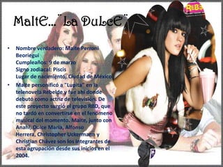 MaItE…¨La DuLcE¨Nombre verdadero: Maite PerroniBeorieguiCumpleaños: 9 de marzo Signo zodiacal: Piscis Lugar de nacimiento: Ciudad de México Maite personificó a "Lupita" en la telenovela Rebelde y fue ahí donde debutó como actriz de televisión. De este proyecto surgió el grupo RBD, que no tardó en convertirse en el fenómeno musical del momento. Maite, junto con Anahí, Dulce María, Alfonso Herrera, Christopher Uckermann y Christian Chávez son los integrantes de esta agrupación desde sus inicios en el 2004.