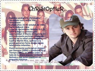ChRiStOpHeR..Nombre verdadero: Christopher Alexander Luis Casillas Von Uckermann Cumpleaños: 21 de octubre de 1986 Signo zodiacal: Libra Lugar de nacimiento: México, D.F. En 1999 le llegó su primera gran oportunidad: El Diario de Daniela. En esta telenovela participó al lado de actores de su edad como Daniela Luján y Martín Rica, quienes a la postre ganarían fama dentro de las telenovelas infantiles.Posteriormente participó en Amigos por Siempre (2000) y Aventuras en el Tiempo (2001), en ambos casos al lado de la ahora popular cantante Belinda y con quien mantuvo un pequeño romance.