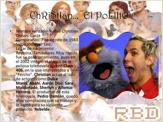 ChRiStIan…¨El PoLlItO¨Nombre verdadero: José Christian Chávez Garza Cumpleaños: 7 de agosto de 1983 Signo zodiacal: Leo Lugar de nacimiento: Reynosa, Tamaulipas. Muy rápido fue su posicionamiento, pues en el 2002 integró el elenco de la exitosa telenovela juvenil Clase 406, en la que interpretaba a "Fercho". Christian actuó al lado de actores como Dulce María, Anahí, Aarón Díaz, Sara Maldonado, Sherlyn y Alfonso Herrera. El productor de esta telenovela, Pedro Damián, quedó muy complacido con su trabajo y lo llamó para su siguiente proyecto: Rebelde
