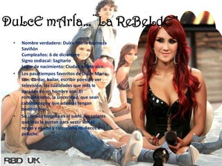 DuLcEmArÍa…¨La ReBeLdE”Nombre verdadero: Dulce María Espinoza SaviñónCumpleaños: 6 de diciembre Signo zodiacal: SagitarioLugar de nacimiento: Ciudad de México.Los pasatiempos favoritos de Dulce María son: Cantar, bailar, escribir poesía y ver televisión, las cualidades que más le agradan en un hombre son: El romanticismo, la sinceridad, que sean caballerosos y que además tengan bonitos ojos. Su comida favorita es el sushi, los colores que más le gustan para vestir son el negro y el azul y colecciona muñecos de peluche. 