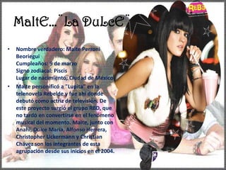 MaItE…¨La DuLcE¨Nombre verdadero: Maite PerroniBeorieguiCumpleaños: 9 de marzo Signo zodiacal: Piscis Lugar de nacimiento: Ciudad de México Maite personificó a "Lupita" en la telenovela Rebelde y fue ahí donde debutó como actriz de televisión. De este proyecto surgió el grupo RBD, que no tardó en convertirse en el fenómeno musical del momento. Maite, junto con Anahí, Dulce María, Alfonso Herrera, Christopher Uckermann y Christian Chávez son los integrantes de esta agrupación desde sus inicios en el 2004.