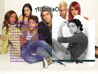 AlFoNsO…Nombre verdadero: Alfonso Herrera Rodríguez Cumpleaños: 28 de agosto de 1983 Signo zodiacal: Virgo Lugar de nacimiento: México, D.F. Alfonso Herrera es un actor y cantante mexicano que inició su carrera en el teatro con obras como Las Brujas de Salem, Cómo Matar a un Ruiseñor y Antígona, pero fue hasta su participación en la película Amarte Duele (Fernando Sariñana, 2002), que Alfonso consiguió notoriedad en el ambiente artístico.