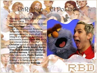ChRiStIan…¨El PoLlItO¨Nombre verdadero: José Christian Chávez Garza Cumpleaños: 7 de agosto de 1983 Signo zodiacal: Leo Lugar de nacimiento: Reynosa, Tamaulipas. Muy rápido fue su posicionamiento, pues en el 2002 integró el elenco de la exitosa telenovela juvenil Clase 406, en la que interpretaba a "Fercho". Christian actuó al lado de actores como Dulce María, Anahí, Aarón Díaz, Sara Maldonado, Sherlyn y Alfonso Herrera. El productor de esta telenovela, Pedro Damián, quedó muy complacido con su trabajo y lo llamó para su siguiente proyecto: Rebelde