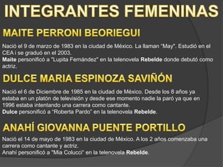 INTEGRANTES FEMENINASMAITE PERRONI BEORIEGUINació el 9 de marzo de 1983 en la ciudad de México. La llaman “May". Estudió en el CEA i se graduó en el 2003. Maite personificó a "Lupita Fernández" en la telenovela Rebelde donde debutó como actriz. DULCE MARIA ESPINOZA SAVIÑÓNNació el 6 de Diciembre de 1985 en la ciudad de México. Desde los 8 años ya estaba en un platón de televisión y desde ese momento nadie la paró ya que en 1996 estaba intentando una carrera como cantante.Dulce personificó a “Roberta Pardo” en la telenovela Rebelde.ANAHÍ GIOVANNA PUENTE PORTILLONació el 14 de mayo de 1983 en la ciudad de México. A los 2 años comenzaba una carrera como cantante y actriz.Anahí personificó a "MiaColucci“ en la telenovela Rebelde.